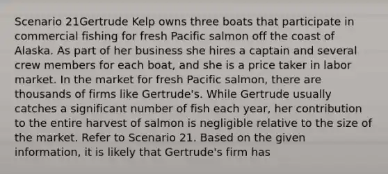 Scenario 21Gertrude Kelp owns three boats that participate in commercial fishing for fresh Pacific salmon off the coast of Alaska. As part of her business she hires a captain and several crew members for each boat, and she is a price taker in labor market. In the market for fresh Pacific salmon, there are thousands of firms like Gertrude's. While Gertrude usually catches a significant number of fish each year, her contribution to the entire harvest of salmon is negligible relative to the size of the market. Refer to Scenario 21. Based on the given information, it is likely that Gertrude's firm has