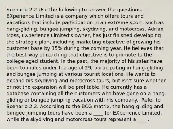 Scenario 2.2 Use the following to answer the questions. ​ EXperience Limited is a company which offers tours and vacations that include participation in an extreme sport, such as hang-gliding, bungee jumping, skydiving, and motocross. Adrian Moss, EXperience Limited's owner, has just finished developing the strategic plan, including marketing objective of growing his customer base by 15% during the coming year. He believes that the best way of reaching that objective is to promote to the college-aged student. In the past, the majority of his sales have been to males under the age of 29, participating in hang-gliding and bungee jumping at various tourist locations. He wants to expand his skydiving and motocross tours, but isn't sure whether or not the expansion will be profitable. He currently has a database containing all the customers who have gone on a hang-gliding or bungee jumping vacation with his company. ​ Refer to Scenario 2.2. According to the BCG matrix, the hang-gliding and bungee jumping tours have been a ____ for EXperience Limited, while the skydiving and motorcross tours represent a ____.