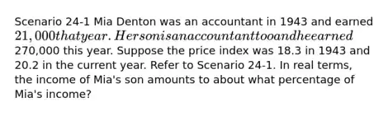 Scenario 24-1​ Mia Denton was an accountant in 1943 and earned 21,000 that year. Her son is an accountant too and he earned270,000 this year. Suppose the price index was 18.3 in 1943 and 20.2 in the current year. Refer to Scenario 24-1. In real terms, the income of Mia's son amounts to about what percentage of Mia's income?