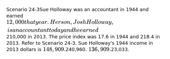 Scenario 24-3Sue Holloway was an accountant in 1944 and earned 12,000 that year. Her son, Josh Holloway, is an accountant today and he earned210,000 in 2013. The price index was 17.6 in 1944 and 218.4 in 2013. Refer to Scenario 24-3. Sue Holloway's 1944 income in 2013 dollars is 148,909.240,960. 136,909.23,033.