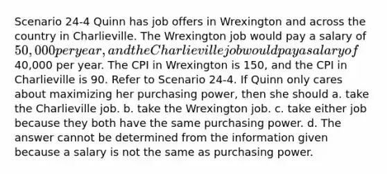 Scenario 24-4 Quinn has job offers in Wrexington and across the country in Charlieville. The Wrexington job would pay a salary of 50,000 per year, and the Charlieville job would pay a salary of40,000 per year. The CPI in Wrexington is 150, and the CPI in Charlieville is 90. Refer to Scenario 24-4. If Quinn only cares about maximizing her purchasing power, then she should a. take the Charlieville job. b. take the Wrexington job. c. take either job because they both have the same purchasing power. d. The answer cannot be determined from the information given because a salary is not the same as purchasing power.