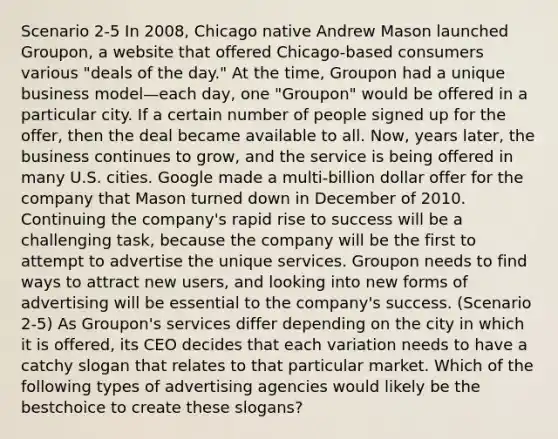 Scenario 2-5 In 2008, Chicago native Andrew Mason launched Groupon, a website that offered Chicago-based consumers various "deals of the day." At the time, Groupon had a unique business model—each day, one "Groupon" would be offered in a particular city. If a certain number of people signed up for the offer, then the deal became available to all. Now, years later, the business continues to grow, and the service is being offered in many U.S. cities. Google made a multi-billion dollar offer for the company that Mason turned down in December of 2010. Continuing the company's rapid rise to success will be a challenging task, because the company will be the first to attempt to advertise the unique services. Groupon needs to find ways to attract new users, and looking into new forms of advertising will be essential to the company's success. (Scenario 2-5) As Groupon's services differ depending on the city in which it is offered, its CEO decides that each variation needs to have a catchy slogan that relates to that particular market. Which of the following types of advertising agencies would likely be the bestchoice to create these slogans?