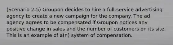 (Scenario 2-5) Groupon decides to hire a full-service advertising agency to create a new campaign for the company. The ad agency agrees to be compensated if Groupon notices any positive change in sales and the number of customers on its site. This is an example of a(n) system of compensation.