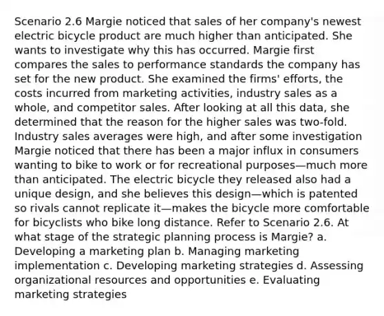 Scenario 2.6 Margie noticed that sales of her company's newest electric bicycle product are much higher than anticipated. She wants to investigate why this has occurred. Margie first compares the sales to performance standards the company has set for the new product. She examined the firms' efforts, the costs incurred from marketing activities, industry sales as a whole, and competitor sales. After looking at all this data, she determined that the reason for the higher sales was two-fold. Industry sales averages were high, and after some investigation Margie noticed that there has been a major influx in consumers wanting to bike to work or for recreational purposes—much more than anticipated. The electric bicycle they released also had a unique design, and she believes this design—which is patented so rivals cannot replicate it—makes the bicycle more comfortable for bicyclists who bike long distance. Refer to Scenario 2.6. At what stage of the strategic planning process is Margie? a. Developing a marketing plan b. Managing marketing implementation c. Developing marketing strategies d. Assessing organizational resources and opportunities e. Evaluating marketing strategies