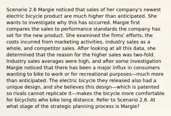 Scenario 2.6 Margie noticed that sales of her company's newest electric bicycle product are much higher than anticipated. She wants to investigate why this has occurred. Margie first compares the sales to performance standards the company has set for the new product. She examined the firms' efforts, the costs incurred from marketing activities, industry sales as a whole, and competitor sales. After looking at all this data, she determined that the reason for the higher sales was two-fold. Industry sales averages were high, and after some investigation Margie noticed that there has been a major influx in consumers wanting to bike to work or for recreational purposes—much <a href='https://www.questionai.com/knowledge/keWHlEPx42-more-than' class='anchor-knowledge'>more than</a> anticipated. The electric bicycle they released also had a unique design, and she believes this design—which is patented so rivals cannot replicate it—makes the bicycle more comfortable for bicyclists who bike long distance. Refer to Scenario 2.6. At what stage of the strategic planning process is Margie?