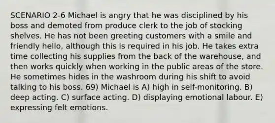 SCENARIO 2-6 Michael is angry that he was disciplined by his boss and demoted from produce clerk to the job of stocking shelves. He has not been greeting customers with a smile and friendly hello, although this is required in his job. He takes extra time collecting his supplies from the back of the warehouse, and then works quickly when working in the public areas of the store. He sometimes hides in the washroom during his shift to avoid talking to his boss. 69) Michael is A) high in self-monitoring. B) deep acting. C) surface acting. D) displaying emotional labour. E) expressing felt emotions.