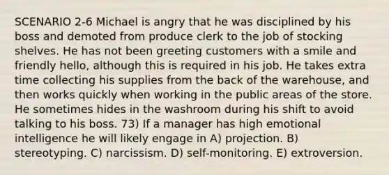 SCENARIO 2-6 Michael is angry that he was disciplined by his boss and demoted from produce clerk to the job of stocking shelves. He has not been greeting customers with a smile and friendly hello, although this is required in his job. He takes extra time collecting his supplies from the back of the warehouse, and then works quickly when working in the public areas of the store. He sometimes hides in the washroom during his shift to avoid talking to his boss. 73) If a manager has high emotional intelligence he will likely engage in A) projection. B) stereotyping. C) narcissism. D) self-monitoring. E) extroversion.