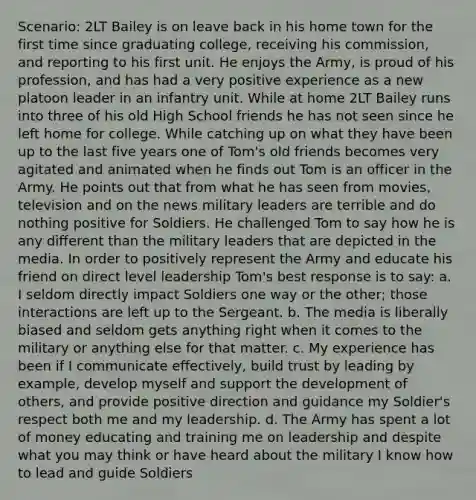 Scenario: 2LT Bailey is on leave back in his home town for the first time since graduating college, receiving his commission, and reporting to his first unit. He enjoys the Army, is proud of his profession, and has had a very positive experience as a new platoon leader in an infantry unit. While at home 2LT Bailey runs into three of his old High School friends he has not seen since he left home for college. While catching up on what they have been up to the last five years one of Tom's old friends becomes very agitated and animated when he finds out Tom is an officer in the Army. He points out that from what he has seen from movies, television and on the news military leaders are terrible and do nothing positive for Soldiers. He challenged Tom to say how he is any different than the military leaders that are depicted in the media. In order to positively represent the Army and educate his friend on direct level leadership Tom's best response is to say: a. I seldom directly impact Soldiers one way or the other; those interactions are left up to the Sergeant. b. The media is liberally biased and seldom gets anything right when it comes to the military or anything else for that matter. c. My experience has been if I communicate effectively, build trust by leading by example, develop myself and support the development of others, and provide positive direction and guidance my Soldier's respect both me and my leadership. d. The Army has spent a lot of money educating and training me on leadership and despite what you may think or have heard about the military I know how to lead and guide Soldiers