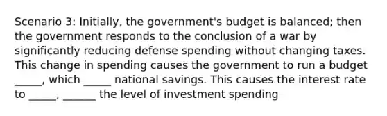 Scenario 3: Initially, the government's budget is balanced; then the government responds to the conclusion of a war by significantly reducing defense spending without changing taxes. This change in spending causes the government to run a budget _____, which _____ national savings. This causes the interest rate to _____, ______ the level of investment spending