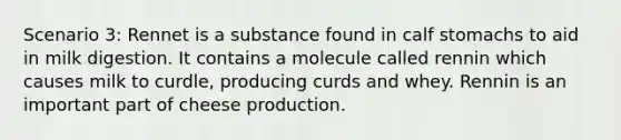 Scenario 3: Rennet is a substance found in calf stomachs to aid in milk digestion. It contains a molecule called rennin which causes milk to curdle, producing curds and whey. Rennin is an important part of cheese production.