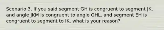 Scenario 3. If you said segment GH is congruent to segment JK, and angle JKM is congruent to angle GHL, and segment EH is congruent to segment to IK, what is your reason?