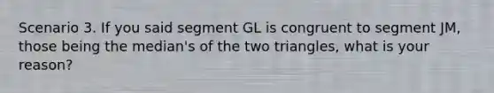 Scenario 3. If you said segment GL is congruent to segment JM, those being the median's of the two triangles, what is your reason?