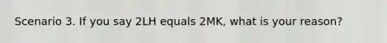 Scenario 3. If you say 2LH equals 2MK, what is your reason?