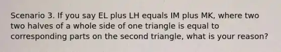 Scenario 3. If you say EL plus LH equals IM plus MK, where two two halves of a whole side of one triangle is equal to corresponding parts on the second triangle, what is your reason?