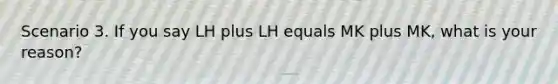 Scenario 3. If you say LH plus LH equals MK plus MK, what is your reason?