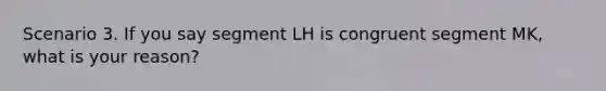 Scenario 3. If you say segment LH is congruent segment MK, what is your reason?