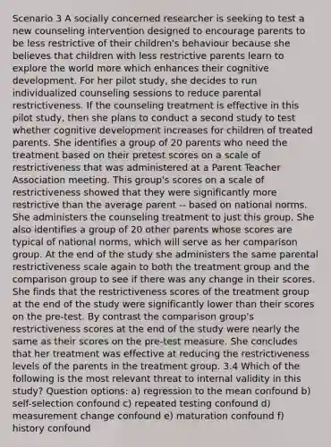 Scenario 3 A socially concerned researcher is seeking to test a new counseling intervention designed to encourage parents to be less restrictive of their children's behaviour because she believes that children with less restrictive parents learn to explore the world more which enhances their cognitive development. For her pilot study, she decides to run individualized counseling sessions to reduce parental restrictiveness. If the counseling treatment is effective in this pilot study, then she plans to conduct a second study to test whether cognitive development increases for children of treated parents. She identifies a group of 20 parents who need the treatment based on their pretest scores on a scale of restrictiveness that was administered at a Parent Teacher Association meeting. This group's scores on a scale of restrictiveness showed that they were significantly more restrictive than the average parent -- based on national norms. She administers the counseling treatment to just this group. She also identifies a group of 20 other parents whose scores are typical of national norms, which will serve as her comparison group. At the end of the study she administers the same parental restrictiveness scale again to both the treatment group and the comparison group to see if there was any change in their scores. She finds that the restrictiveness scores of the treatment group at the end of the study were significantly lower than their scores on the pre-test. By contrast the comparison group's restrictiveness scores at the end of the study were nearly the same as their scores on the pre-test measure. She concludes that her treatment was effective at reducing the restrictiveness levels of the parents in the treatment group. 3.4 Which of the following is the most relevant threat to internal validity in this study? Question options: a) regression to the mean confound b) self-selection confound c) repeated testing confound d) measurement change confound e) maturation confound f) history confound