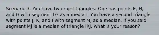 Scenario 3. You have two right triangles. One has points E, H, and G with segment LG as a median. You have a second triangle with points J, K, and I with segment MJ as a median. If you said segment MJ is a median of triangle IKJ, what is your reason?