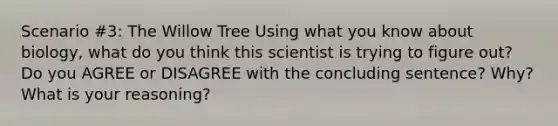 Scenario #3: The Willow Tree Using what you know about biology, what do you think this scientist is trying to figure out? Do you AGREE or DISAGREE with the concluding sentence? Why? What is your reasoning?