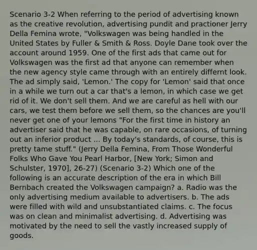 Scenario 3-2 When referring to the period of advertising known as the creative revolution, advertising pundit and practioner Jerry Della Femina wrote, "Volkswagen was being handled in the United States by Fuller & Smith & Ross. Doyle Dane took over the account around 1959. One of the first ads that came out for Volkswagen was the first ad that anyone can remember when the new agency style came through with an entirely differnt look. The ad simply said, 'Lemon.' The copy for 'Lemon' said that once in a while we turn out a car that's a lemon, in which case we get rid of it. We don't sell them. And we are careful as hell with our cars, we test them before we sell them, so the chances are you'll never get one of your lemons "For the first time in history an advertiser said that he was capable, on rare occasions, of turning out an inferior product ... By today's standards, of course, this is pretty tame stuff." (Jerry Della Femina, From Those Wonderful Folks Who Gave You Pearl Harbor, [New York; Simon and Schulster, 1970], 26-27) (Scenario 3-2) Which one of the following is an accurate description of the era in which Bill Bernbach created the Volkswagen campaign? a. Radio was the only advertising medium available to advertisers. b. The ads were filled with wild and unsubstantiated claims. c. The focus was on clean and minimalist advertising. d. Advertising was motivated by the need to sell the vastly increased supply of goods.