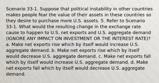 Scenario 33-1. Suppose that political instability in other countries makes people fear the value of their assets in these countries so they desire to purchase more U.S. assets. 5. Refer to Scenario 33-1. What would the resulting change in the exchange rate cause to happen to U.S. net exports and U.S. aggregate demand (IGNORE ANY IMPACT ON INVESTMENT OR THE INTEREST RATE)? a. Make net exports rise which by itself would increase U.S. aggregate demand. b. Make net exports rise which by itself would decrease U.S. aggregate demand. c. Make net exports fall which by itself would increase U.S. aggregate demand. d. Make net exports fall which by itself would decrease U.S. aggregate demand.