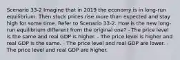 Scenario 33-2 Imagine that in 2019 the economy is in long-run equilibrium. Then stock prices rise more than expected and stay high for some time. Refer to Scenario 33-2. How is the new long-run equilibrium different from the original one? - The price level is the same and real GDP is higher. - The price level is higher and real GDP is the same. - The price level and real GDP are lower. - The price level and real GDP are higher.