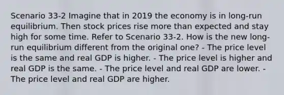 Scenario 33-2 Imagine that in 2019 the economy is in long-run equilibrium. Then stock prices rise <a href='https://www.questionai.com/knowledge/keWHlEPx42-more-than' class='anchor-knowledge'>more than</a> expected and stay high for some time. Refer to Scenario 33-2. How is the new long-run equilibrium different from the original one? - The price level is the same and real GDP is higher. - The price level is higher and real GDP is the same. - The price level and real GDP are lower. - The price level and real GDP are higher.