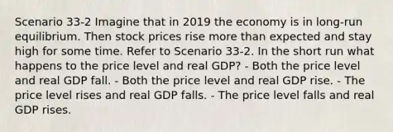 Scenario 33-2 Imagine that in 2019 the economy is in long-run equilibrium. Then stock prices rise <a href='https://www.questionai.com/knowledge/keWHlEPx42-more-than' class='anchor-knowledge'>more than</a> expected and stay high for some time. Refer to Scenario 33-2. In the short run what happens to the price level and real GDP? - Both the price level and real GDP fall. - Both the price level and real GDP rise. - The price level rises and real GDP falls. - The price level falls and real GDP rises.