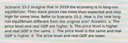 Scenario 33-2 Imagine that in 2019 the economy is in long-run equilibrium. Then stock prices rise more than expected and stay high for some time. Refer to Scenario 33-2. How is the new long-run equilibrium different from the original one? Answers: a. The price level and real GDP are higher. b. The price level is higher and real GDP is the same. c. The price level is the same and real GDP is higher. d. The price level and real GDP are lower.