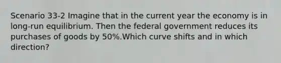 Scenario 33-2 Imagine that in the current year the economy is in long-run equilibrium. Then the federal government reduces its purchases of goods by 50%.Which curve shifts and in which direction?