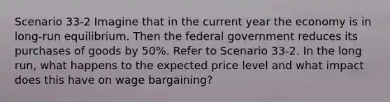 Scenario 33-2 Imagine that in the current year the economy is in long-run equilibrium. Then the federal government reduces its purchases of goods by 50%. Refer to Scenario 33-2. In the long run, what happens to the expected price level and what impact does this have on wage bargaining?