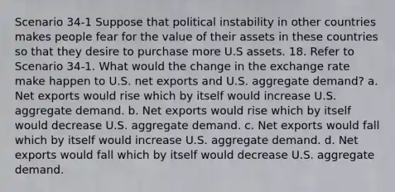 Scenario 34-1 Suppose that political instability in other countries makes people fear for the value of their assets in these countries so that they desire to purchase more U.S assets. 18. Refer to Scenario 34-1. What would the change in the exchange rate make happen to U.S. net exports and U.S. aggregate demand? a. Net exports would rise which by itself would increase U.S. aggregate demand. b. Net exports would rise which by itself would decrease U.S. aggregate demand. c. Net exports would fall which by itself would increase U.S. aggregate demand. d. Net exports would fall which by itself would decrease U.S. aggregate demand.