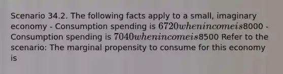 Scenario 34.2. The following facts apply to a small, imaginary economy - Consumption spending is 6720 when income is8000 - Consumption spending is 7040 when income is8500 Refer to the scenario: The marginal propensity to consume for this economy is