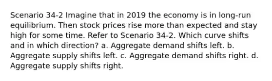 Scenario 34-2 Imagine that in 2019 the economy is in long-run equilibrium. Then stock prices rise more than expected and stay high for some time. Refer to Scenario 34-2. Which curve shifts and in which direction? a. Aggregate demand shifts left. b. Aggregate supply shifts left. c. Aggregate demand shifts right. d. Aggregate supply shifts right.