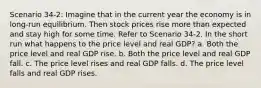 Scenario 34-2: Imagine that in the current year the economy is in long-run equilibrium. Then stock prices rise more than expected and stay high for some time. Refer to Scenario 34-2. In the short run what happens to the price level and real GDP? a. Both the price level and real GDP rise. b. Both the price level and real GDP fall. c. The price level rises and real GDP falls. d. The price level falls and real GDP rises.