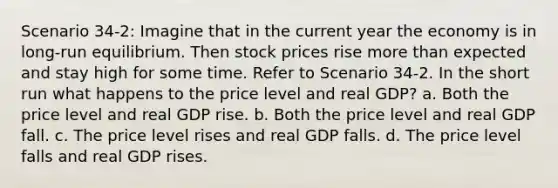 Scenario 34-2: Imagine that in the current year the economy is in long-run equilibrium. Then stock prices rise more than expected and stay high for some time. Refer to Scenario 34-2. In the short run what happens to the price level and real GDP? a. Both the price level and real GDP rise. b. Both the price level and real GDP fall. c. The price level rises and real GDP falls. d. The price level falls and real GDP rises.