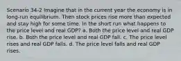 Scenario 34-2 Imagine that in the current year the economy is in long-run equilibrium. Then stock prices rise more than expected and stay high for some time. In the short run what happens to the price level and real GDP? a. Both the price level and real GDP rise. b. Both the price level and real GDP fall. c. The price level rises and real GDP falls. d. The price level falls and real GDP rises.