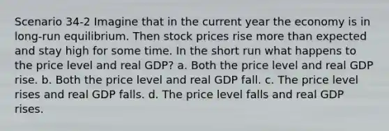 Scenario 34-2 Imagine that in the current year the economy is in long-run equilibrium. Then stock prices rise more than expected and stay high for some time. In the short run what happens to the price level and real GDP? a. Both the price level and real GDP rise. b. Both the price level and real GDP fall. c. The price level rises and real GDP falls. d. The price level falls and real GDP rises.