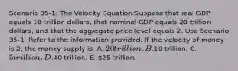 Scenario 35-1: The Velocity Equation Suppose that real GDP equals 10 trillion dollars, that nominal GDP equals 20 trillion dollars, and that the aggregate price level equals 2. Use Scenario 35-1. Refer to the information provided. If the velocity of money is 2, the money supply is: A. 20 trillion. B.10 trillion. C. 5 trillion. D.40 trillion. E. 25 trillion.