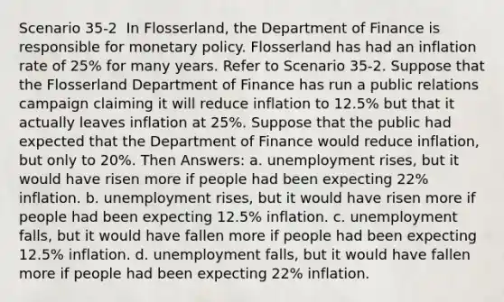 Scenario 35-2 ​ In Flosserland, the Department of Finance is responsible for <a href='https://www.questionai.com/knowledge/kEE0G7Llsx-monetary-policy' class='anchor-knowledge'>monetary policy</a>. Flosserland has had an inflation rate of 25% for many years. Refer to Scenario 35-2. Suppose that the Flosserland Department of Finance has run a public relations campaign claiming it will reduce inflation to 12.5% but that it actually leaves inflation at 25%. Suppose that the public had expected that the Department of Finance would reduce inflation, but only to 20%. Then Answers: a. unemployment rises, but it would have risen more if people had been expecting 22% inflation. b. unemployment rises, but it would have risen more if people had been expecting 12.5% inflation. c. unemployment falls, but it would have fallen more if people had been expecting 12.5% inflation. d. unemployment falls, but it would have fallen more if people had been expecting 22% inflation.