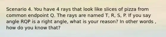 Scenario 4. You have 4 rays that look like slices of pizza from common endpoint Q. The rays are named T, R, S, P. If you say angle RQP is a right angle, what is your reason? In other words , how do you know that?