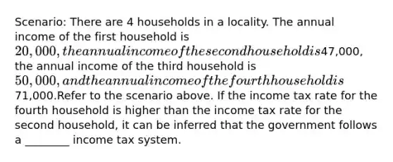 Scenario: There are 4 households in a locality. The annual income of the first household is 20,000, the annual income of the second household is47,000, the annual income of the third household is 50,000, and the annual income of the fourth household is71,000.Refer to the scenario above. If the income tax rate for the fourth household is higher than the income tax rate for the second household, it can be inferred that the government follows a ________ income tax system.