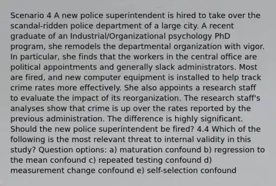 Scenario 4 A new police superintendent is hired to take over the scandal-ridden police department of a large city. A recent graduate of an Industrial/Organizational psychology PhD program, she remodels the departmental organization with vigor. In particular, she finds that the workers in the central office are political appointments and generally slack administrators. Most are fired, and new computer equipment is installed to help track crime rates more effectively. She also appoints a research staff to evaluate the impact of its reorganization. The research staff's analyses show that crime is up over the rates reported by the previous administration. The difference is highly significant. Should the new police superintendent be fired? 4.4 Which of the following is the most relevant threat to internal validity in this study? Question options: a) maturation confound b) regression to the mean confound c) repeated testing confound d) measurement change confound e) self-selection confound