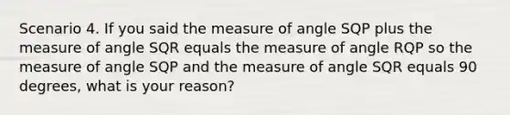 Scenario 4. If you said the measure of angle SQP plus the measure of angle SQR equals the measure of angle RQP so the measure of angle SQP and the measure of angle SQR equals 90 degrees, what is your reason?