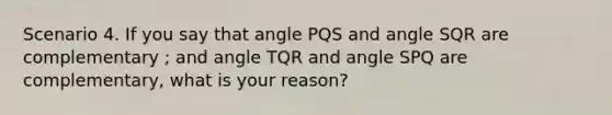 Scenario 4. If you say that angle PQS and angle SQR are complementary ; and angle TQR and angle SPQ are complementary, what is your reason?