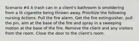 Scenario #4 A trash can in a client's bathroom is smoldering from a lit cigarette being thrown away. Prioritize the following nursing Actions: Pull the fire alarm. Get the fire extinguisher, pull the pin, aim at the base of the fire and spray in a sweeping motion at the base of the fire. Remove the client and any visitors from the room. Close the door to the client's room.