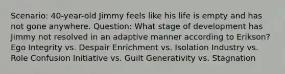 Scenario: 40-year-old Jimmy feels like his life is empty and has not gone anywhere. Question: What stage of development has Jimmy not resolved in an adaptive manner according to Erikson? Ego Integrity vs. Despair Enrichment vs. Isolation Industry vs. Role Confusion Initiative vs. Guilt Generativity vs. Stagnation