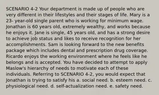 SCENARIO 4-2 Your department is made up of people who are very different in their lifestyles and their stages of life. Mary is a 23- year-old single parent who is working for minimum wage. Jonathan is 60 years old, extremely wealthy, and works because he enjoys it. Jane is single, 45 years old, and has a strong desire to achieve job status and likes to receive recognition for her accomplishments. Sam is looking forward to the new benefits package which includes dental and prescription drug coverage. Ricardo enjoys the working environment where he feels like he belongs and is accepted. You have decided to attempt to apply Maslow's hierarchy of needs to motivate each of these individuals. Referring to SCENARIO 4-2, you would expect that Jonathan is trying to satisfy his a. social need. b. esteem need. c. physiological need. d. self-actualization need. e. safety need.