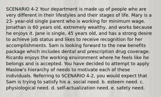 SCENARIO 4-2 Your department is made up of people who are very different in their lifestyles and their stages of life. Mary is a 23- year-old single parent who is working for minimum wage. Jonathan is 60 years old, extremely wealthy, and works because he enjoys it. Jane is single, 45 years old, and has a strong desire to achieve job status and likes to receive recognition for her accomplishments. Sam is looking forward to the new benefits package which includes dental and prescription drug coverage. Ricardo enjoys the working environment where he feels like he belongs and is accepted. You have decided to attempt to apply Maslow's hierarchy of needs to motivate each of these individuals. Referring to SCENARIO 4-2, you would expect that Sam is trying to satisfy his a. social need. b. esteem need. c. physiological need. d. self-actualization need. e. safety need.