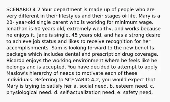 SCENARIO 4-2 Your department is made up of people who are very different in their lifestyles and their stages of life. Mary is a 23- year-old single parent who is working for minimum wage. Jonathan is 60 years old, extremely wealthy, and works because he enjoys it. Jane is single, 45 years old, and has a strong desire to achieve job status and likes to receive recognition for her accomplishments. Sam is looking forward to the new benefits package which includes dental and prescription drug coverage. Ricardo enjoys the working environment where he feels like he belongs and is accepted. You have decided to attempt to apply Maslow's hierarchy of needs to motivate each of these individuals. Referring to SCENARIO 4-2, you would expect that Mary is trying to satisfy her a. social need. b. esteem need. c. physiological need. d. self-actualization need. e. safety need.